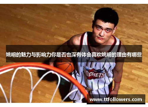 姚明的魅力与影响力你是否也深有体会喜欢姚明的理由有哪些