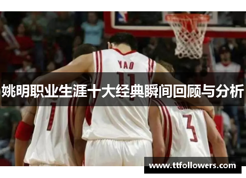 姚明职业生涯十大经典瞬间回顾与分析