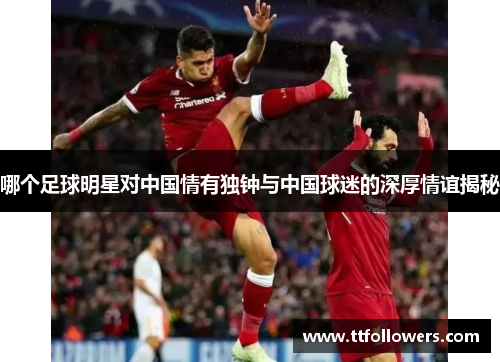 哪个足球明星对中国情有独钟与中国球迷的深厚情谊揭秘